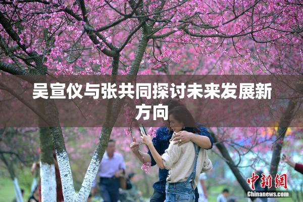 吴宣仪与张共同探讨未来发展新方向