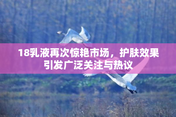 18乳液再次惊艳市场，护肤效果引发广泛关注与热议