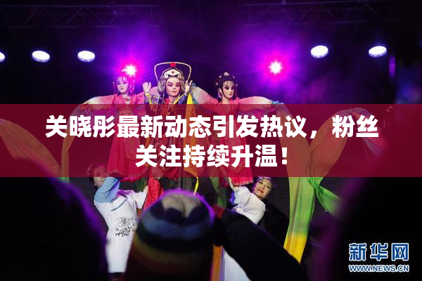 关晓彤最新动态引发热议，粉丝关注持续升温！
