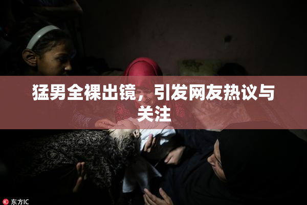 猛男全裸出镜，引发网友热议与关注
