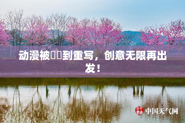动漫被❌‌到重写，创意无限再出发！