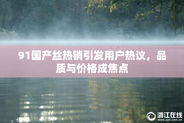 91国产丝热销引发用户热议，品质与价格成焦点