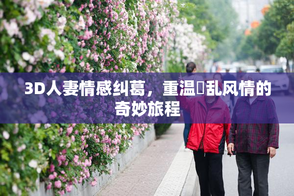 3D人妻情感纠葛，重温婬乱风情的奇妙旅程