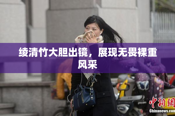 绫清竹大胆出镜，展现无畏裸重风采