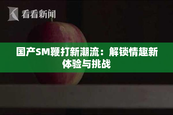 国产SM鞭打新潮流：解锁情趣新体验与挑战