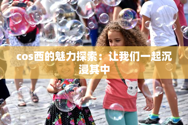 cos西的魅力探索：让我们一起沉浸其中