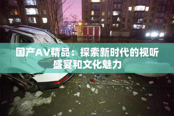 国产AV精品：探索新时代的视听盛宴和文化魅力