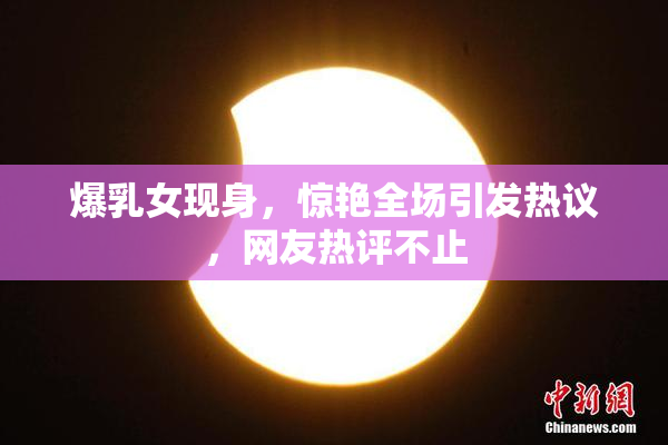爆乳女现身，惊艳全场引发热议，网友热评不止