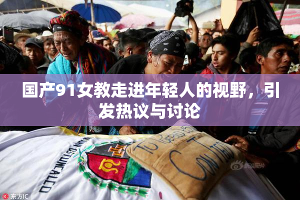 国产91女教走进年轻人的视野，引发热议与讨论