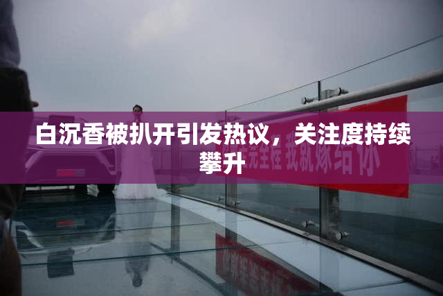 白沉香被扒开引发热议，关注度持续攀升