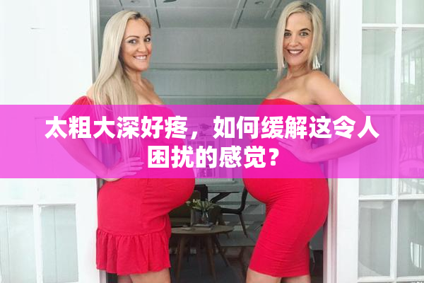 太粗大深好疼，如何缓解这令人困扰的感觉？