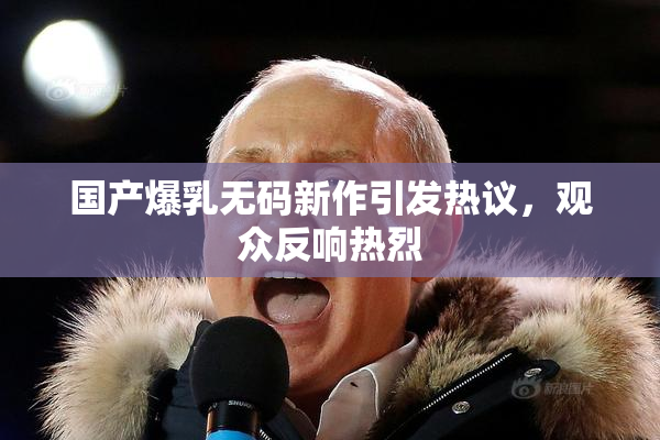 国产爆乳无码新作引发热议，观众反响热烈