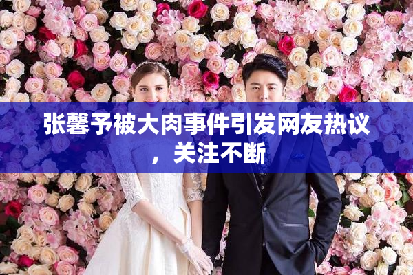 张馨予被大肉事件引发网友热议，关注不断