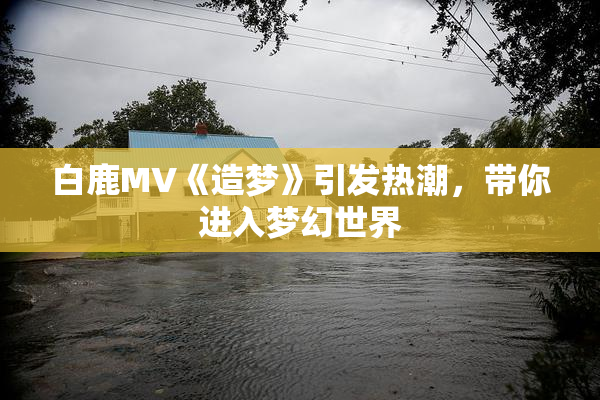 白鹿MV《造梦》引发热潮，带你进入梦幻世界