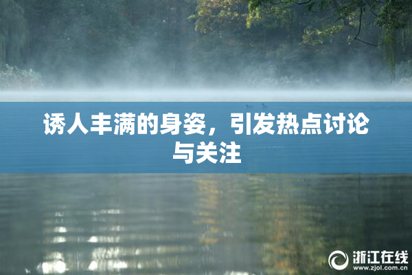 诱人丰满的身姿，引发热点讨论与关注