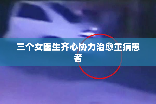 三个女医生齐心协力治愈重病患者