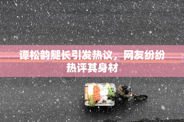 谭松韵腿长引发热议，网友纷纷热评其身材