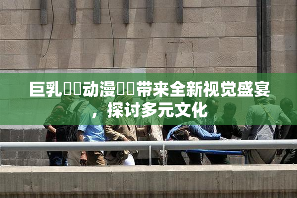 巨乳❌‌动漫❌‌带来全新视觉盛宴，探讨多元文化