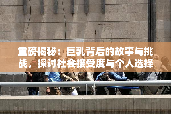 重磅揭秘：巨乳背后的故事与挑战，探讨社会接受度与个人选择
