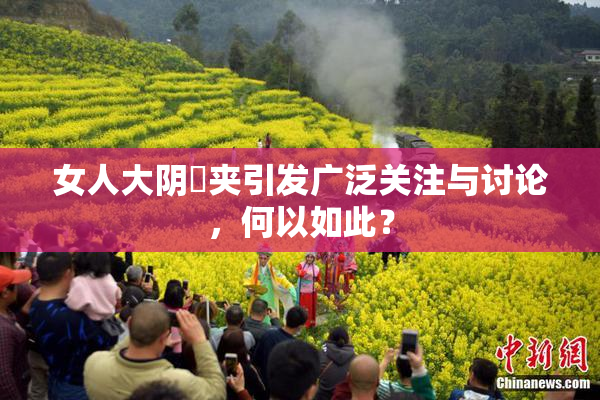 女人大阴脣夹引发广泛关注与讨论，何以如此？