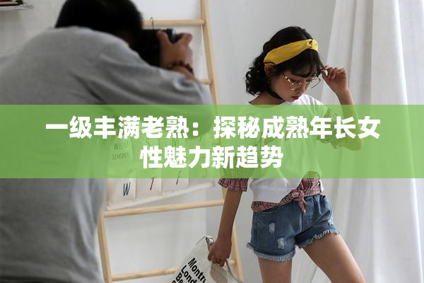 一级丰满老熟：探秘成熟年长女性魅力新趋势