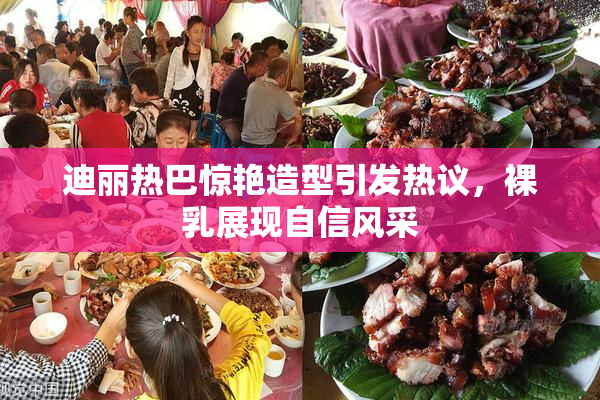 迪丽热巴惊艳造型引发热议，裸乳展现自信风采