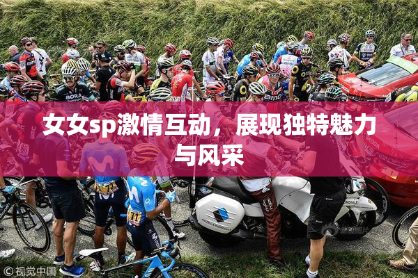 女女sp激情互动，展现独特魅力与风采