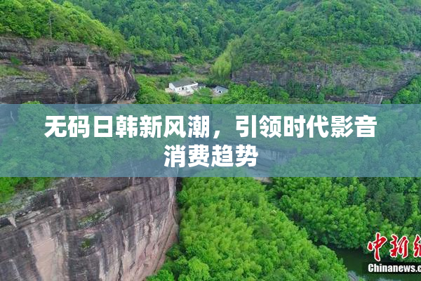 无码日韩新风潮，引领时代影音消费趋势