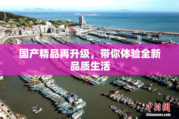 国产精品再升级，带你体验全新品质生活