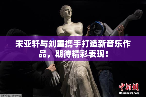 宋亚轩与刘重携手打造新音乐作品，期待精彩表现！
