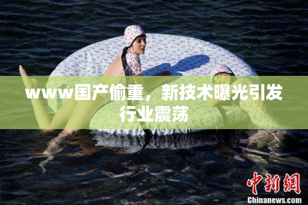 www国产偷重，新技术曝光引发行业震荡