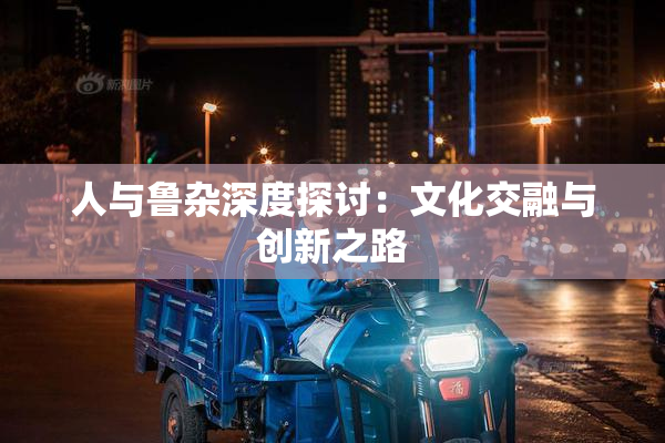 人与鲁杂深度探讨：文化交融与创新之路