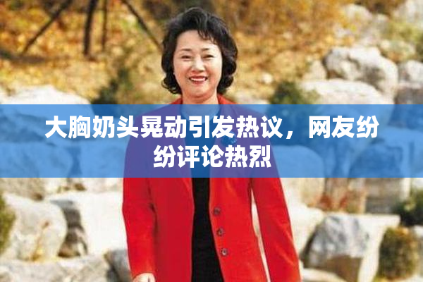 大胸奶头晃动引发热议，网友纷纷评论热烈
