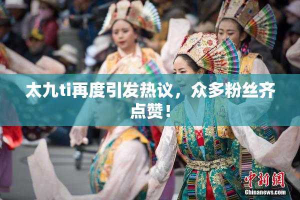 太九ti再度引发热议，众多粉丝齐点赞！
