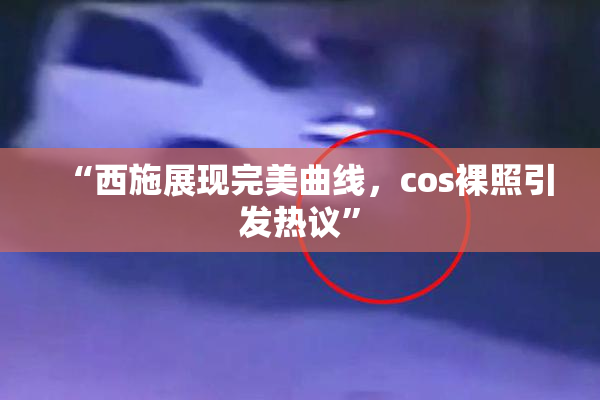 “西施展现完美曲线，cos裸照引发热议”