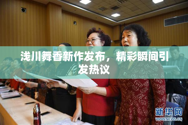 浅川舞香新作发布，精彩瞬间引发热议