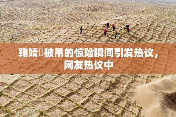 鞠婧祎被吊的惊险瞬间引发热议，网友热议中