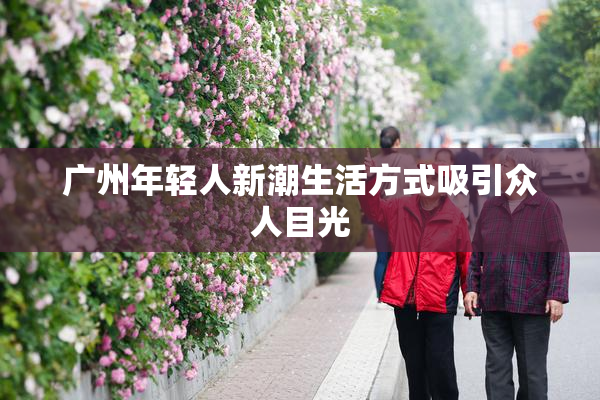 广州年轻人新潮生活方式吸引众人目光