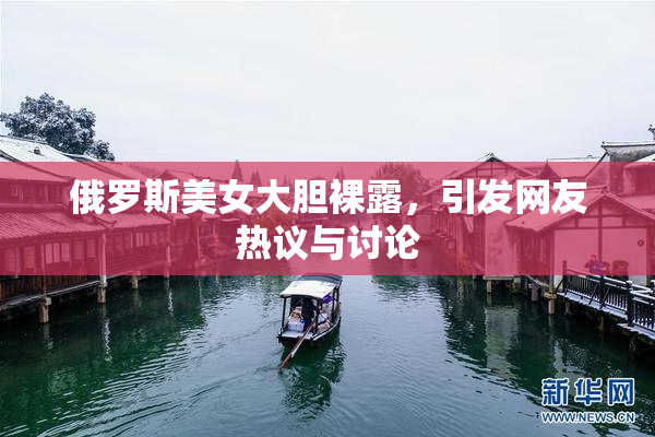 俄罗斯美女大胆裸露，引发网友热议与讨论