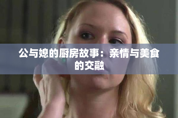 公与媳的厨房故事：亲情与美食的交融