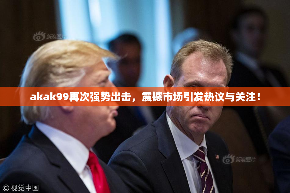akak99再次强势出击，震撼市场引发热议与关注！