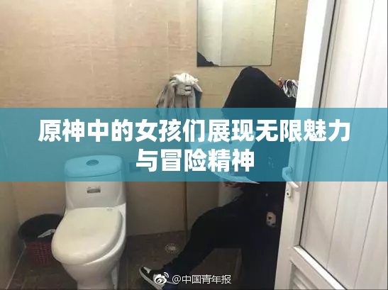 原神中的女孩们展现无限魅力与冒险精神