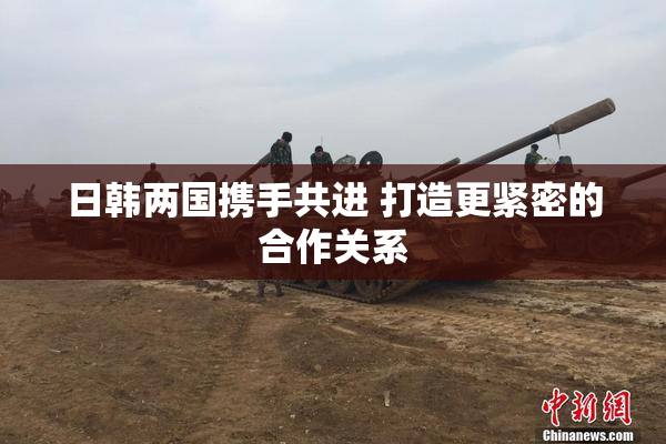 日韩两国携手共进 打造更紧密的合作关系