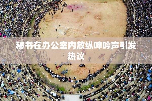 秘书在办公室内放纵呻吟声引发热议