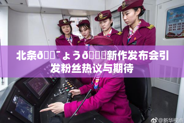 北条🔯ょう🍓新作发布会引发粉丝热议与期待