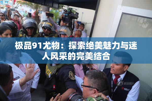 极品91尤物：探索绝美魅力与迷人风采的完美结合