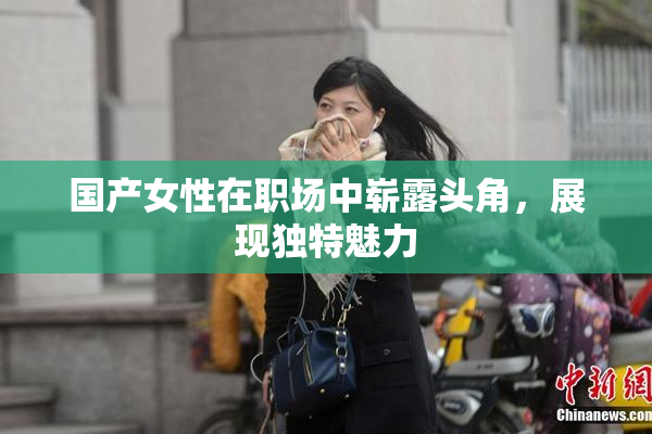 国产女性在职场中崭露头角，展现独特魅力