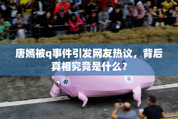 唐嫣被q事件引发网友热议，背后真相究竟是什么？