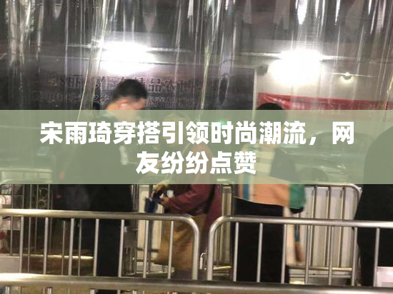 宋雨琦穿搭引领时尚潮流，网友纷纷点赞