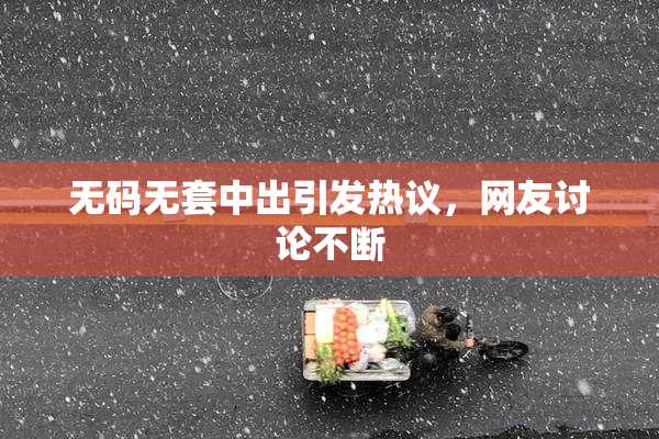 无码无套中出引发热议，网友讨论不断